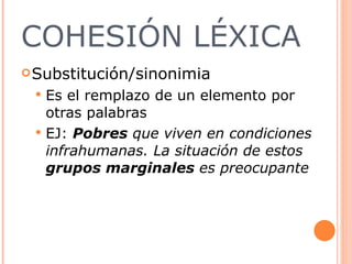 COHESIÓN LÉXICA Substitución/sinonimia Es el remplazo de un elemento por otras palabras EJ:  Pobres  que viven en condiciones infrahumanas. La situación de estos  grupos marginales  es preocupante  