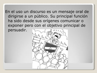 En el uso un discurso es un mensaje oral de dirigirse a un público. Su principal función ha sido desde sus orígenes comunicar o exponer pero con el objetivo principal de persuadir. 