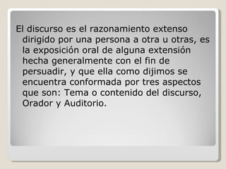 El discurso es el razonamiento extenso dirigido por una persona a otra u otras, es la exposición oral de alguna extensión hecha generalmente con el fin de persuadir, y que ella como dijimos se encuentra conformada por tres aspectos que son: Tema o contenido del discurso, Orador y Auditorio. 