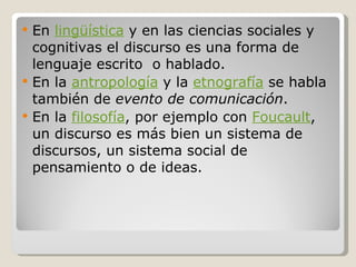 En  lingüística  y en las ciencias sociales y cognitivas el discurso es una forma de lenguaje escrito  o hablado. En la  antropología  y la  etnografía  se habla también de  evento de comunicación . En la  filosofía , por ejemplo con  Foucault , un discurso es más bien un sistema de discursos, un sistema social de pensamiento o de ideas. 