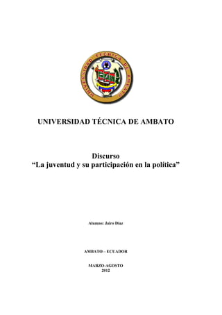 UNIVERSIDAD TÉCNICA DE AMBATO



                  Discurso
“La juventud y su participación en la política”




                 Alumno: Jairo Díaz




                AMBATO – ECUADOR


                 MARZO-AGOSTO
                     2012
 