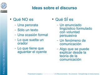 Ideas sobre el discurso Qué NO es Una perorata Sólo un texto Una ocasión formal Lo que suelta un orador Lo que tiene que aguantar el oyente Qué SÍ es Un enunciado lingüístico formulado con voluntad persuasiva Un fenómeno de comunicación Algo que se puede explicar desde la teoría de la comunicación