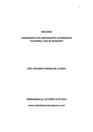 DISCURSO 
LANZAMIENTO DEL MOVIMIENTO AUTONOMICO 
“COLOMBIA, PAIS DE REGIONES” 
POR: EDUARDO VERANO DE LA ROSA 
BARRANQUILLA, OCTUBRE 10 DE 2012 
www.colombiapaisderegiones.com 
1 
 