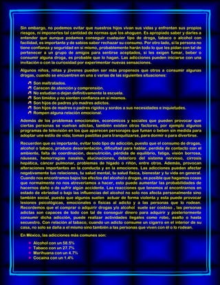 Sin embargo, no podemos evitar que nuestros hijos vivan sus vidas y enfrenten sus propios
riesgos, ni imponerles tal cantidad de normas que los ahoguen. Es apropiado saber y darles a
entender que aunque podamos conseguir cualquier tipo de droga, tabaco o alcohol con
facilidad, es importante y de sabios saber rechazar su consumo. Por otro lado, si la persona no
tiene confianza y seguridad en sí mismo, probablemente harán todo lo que les pidan con tal de
pertenecer a un grupo de amigos para sentirse aceptados, si les exigen fumar, beber o
consumir alguna droga, es probable que lo hagan. Las adicciones pueden iniciarse con una
invitación o con la curiosidad por experimentar nuevas sensaciones.
Algunos niños, niñas y jóvenes pueden ser más propensos que otros a consumir algunas
drogas, cuando se encuentren en una o varias de las siguientes situaciones:
Son maltratados.
Carecen de atención y comprensión.
No estudian o dejan definitivamente la escuela.
Son tímidos y no sienten confianza en sí mismos.
Son hijos de padres y/o madres adictos.
Son hijos de madres o padres rígidos y sordos a sus necesidades e inquietudes.
Rompen alguna relación emocional.
Además de los problemas emocionales, económicos y sociales que pueden provocar que
ciertas personas se vuelvan adictas, también existen otros factores, por ejemplo algunos
programas de televisión en los que aparecen personajes que fuman o beben sin medida para
adoptar une estilo de vida; toman pastillas para tranquilizarse, para dormir o para divertirse.
Recuerden que es importante, evitar todo tipo de adicción, puesto que el consumo de drogas,
alcohol o tabaco, produce desorientación, dificultad para hablar, perdida de contacto con el
ambiente, falta de coordinación, desnutrición, pérdida de equilibrio, fatiga, visión borrosa,
náuseas, hemorragias nasales, alucinaciones, deterioro del sistema nervioso, cirrosis
hepática, cáncer pulmonar, problemas de hígado o riñón, entre otros. Además, provocan
alteraciones importantes en la conducta y en la emociones. Las adicciones pueden afectar
negativamente tus relaciones, tu salud mental, tu salud física, bienestar y tu vida en general.
Cuando nos encontramos bajos los efectos del alcohol o drogas, es posible que hagamos cosas
que normalmente no nos atreveríamos a hacer, esto puede aumentar las probabilidades de
hacernos daño o de sufrir algún accidente. Las reacciones que tenemos al encontrarnos en
estado de ebriedad o bajo las influencias del alcohol no solo nos afecta personalmente sino
también social, puesto que algunos suelen actuar de forma violenta y esta puede provocar
lesiones psicológicas, emocionales o físicas al adicto y a las personas que lo rodean.
Recordemos que el comprar o adquirir drogas y/o alcohol suele ser costoso , las personas
adictas son capaces de todo con tal de conseguir dinero para adquirir y posteriormente
consumir dicha adicción, puede realizar actividades ilegales como robo, asalto o hasta
secuestro. Con relación al tabaco, cuando un adicto consume un cigarro en el interior de su
casa, no solo se daña a el mismo sino también a las personas que viven con él o lo rodean.
En México, las adicciones más comunes son:
 Alcohol con un 58.5%
 Tabaco con un 27.7%
 Marihuana con un 4.7%
 Cocaína con un 1.4%
 