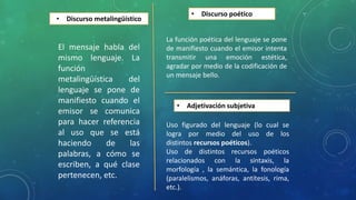 • Discurso metalingüístico
El mensaje habla del
mismo lenguaje. La
función
metalingüística del
lenguaje se pone de
manifiesto cuando el
emisor se comunica
para hacer referencia
al uso que se está
haciendo de las
palabras, a cómo se
escriben, a qué clase
pertenecen, etc.
• Discurso poético
La función poética del lenguaje se pone
de manifiesto cuando el emisor intenta
transmitir una emoción estética,
agradar por medio de la codificación de
un mensaje bello.
• Adjetivación subjetiva
Uso figurado del lenguaje (lo cual se
logra por medio del uso de los
distintos recursos poéticos).
Uso de distintos recursos poéticos
relacionados con la sintaxis, la
morfología , la semántica, la fonología
(paralelismos, anáforas, antítesis, rima,
etc.).
 