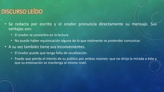 DISCURSO LEÍDO
• Se redacta por escrito y el orador pronuncia directamente su mensaje. Sus
ventajas son:
• El orador se concentra en la lectura
• No puede haber equivocación alguna de lo que realmente se pretender comunicar.
• A su vez también tiene sus inconvenientes.
• El orador puede que tenga falta de vocalización.
• Puede que pierda el interés de su público por ambas razones: que no dirija la mirada a éste y
que su entonación se mantenga al mismo nivel.
 