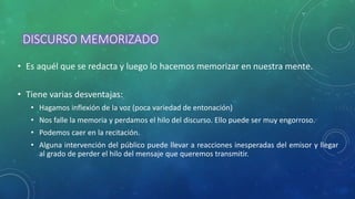 DISCURSO MEMORIZADO
• Es aquél que se redacta y luego lo hacemos memorizar en nuestra mente.
• Tiene varias desventajas:
• Hagamos inflexión de la voz (poca variedad de entonación)
• Nos falle la memoria y perdamos el hilo del discurso. Ello puede ser muy engorroso.
• Podemos caer en la recitación.
• Alguna intervención del público puede llevar a reacciones inesperadas del emisor y llegar
al grado de perder el hilo del mensaje que queremos transmitir.
 