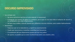 DISCURSO IMPROVISADO
• Sus ventajas son:
• No tiene estructura real (no se ha de redactar ni memorizar).
• El lenguaje que hemos de aplicar es cotidiano, por lo que no nos hace falta el esfuerzo de recurrir a
un vocabulario más culto ni tecnicismos.
• Se hace muy creíble y natural, puesto que utilizamos recursos mínimos, pero usados habitualmente.
• Desventajas:
• Podemos caer en la redundancia, y repetirnos excesivamente
• Puede que recurramos a muletillas (coletillas) con frecuencia.
• El vocabulario del que disponemos puede que sea muy pobre.
• Sin querer, es posible que se creen incoherencias entre una oración y otra.
 