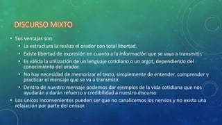 DISCURSO MIXTO
• Sus ventajas son:
• La estructura la realiza el orador con total libertad.
• Existe libertad de expresión en cuanto a la información que se vaya a transmitir.
• Es válida la utilización de un lenguaje cotidiano o un argot, dependiendo del
conocimiento del orador.
• No hay necesidad de memorizar el texto, simplemente de entender, comprender y
practicar el mensaje que se va a transmitir.
• Dentro de nuestro mensaje podemos dar ejemplos de la vida cotidiana que nos
ayudarán y darán refuerzo y credibilidad a nuestro discurso
• Los únicos inconvenientes pueden ser que no canalicemos los nervios y no exista una
relajación por parte del emisor.
 