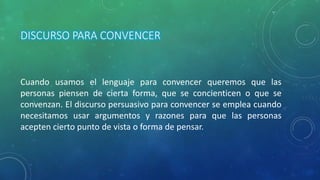 DISCURSO PARA CONVENCER
Cuando usamos el lenguaje para convencer queremos que las
personas piensen de cierta forma, que se concienticen o que se
convenzan. El discurso persuasivo para convencer se emplea cuando
necesitamos usar argumentos y razones para que las personas
acepten cierto punto de vista o forma de pensar.
 