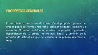 PROPÓSITOS GENERALES
En un discurso persuasivo de convicción el propósito general del
orador podrá ser formar, reforzar o cambiar actitudes, opiniones o
creencias. El orador tendrá uno de estos tres propósitos generales,
dependiendo de su propio motivo para hablar y también de la
posición de actitud en que se encuentra su público referente al
tema.
 