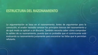 ESTRUCTURA DEL RAZONAMIENTO
La argumentación se basa en el razonamiento. Antes de argumentar para la
convicción, el orador necesita conocer los principios básicos del razonamiento y
de qué modo se aplican a un discurso. También necesita saber cómo comprobar
la validez de su razonamiento, puesto que es probable que el contrincante esté
evaluando su razonamiento justamente para encontrar las fallas que le permitan
refutarlo.
 