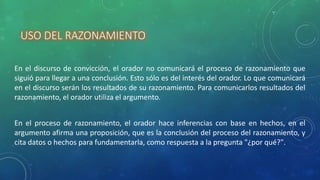 USO DEL RAZONAMIENTO
En el discurso de convicción, el orador no comunicará el proceso de razonamiento que
siguió para llegar a una conclusión. Esto sólo es del interés del orador. Lo que comunicará
en el discurso serán los resultados de su razonamiento. Para comunicarlos resultados del
razonamiento, el orador utiliza el argumento.
En el proceso de razonamiento, el orador hace inferencias con base en hechos, en el
argumento afirma una proposición, que es la conclusión del proceso del razonamiento, y
cita datos o hechos para fundamentarla, como respuesta a la pregunta "¿por qué?".
 