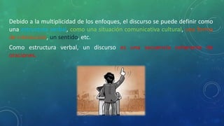 Debido a la multiplicidad de los enfoques, el discurso se puede definir como
una estructura verbal, como una situación comunicativa cultural, una forma
de interacción, un sentido, etc.
Como estructura verbal, un discurso es una secuencia coherente de
oraciones.
 
