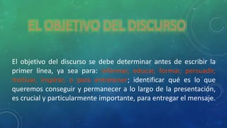 EL OBJETIVO DEL DISCURSO
El objetivo del discurso se debe determinar antes de escribir la
primer línea, ya sea para: informar, educar, formar, persuadir,
motivar, inspirar, o para entretener; identificar qué es lo que
queremos conseguir y permanecer a lo largo de la presentación,
es crucial y particularmente importante, para entregar el mensaje.
 