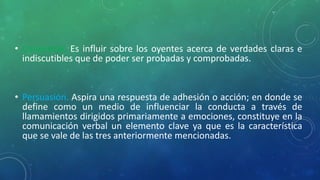 • Convencer. Es influir sobre los oyentes acerca de verdades claras e
indiscutibles que de poder ser probadas y comprobadas.
• Persuasión. Aspira una respuesta de adhesión o acción; en donde se
define como un medio de influenciar la conducta a través de
llamamientos dirigidos primariamente a emociones, constituye en la
comunicación verbal un elemento clave ya que es la característica
que se vale de las tres anteriormente mencionadas.
 