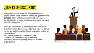 ¿QUE ES UN DISCURSO?
El discurso es una narración oral premeditada y
expresada en actos solemnes y masivos, generalmente
políticos, sobre un tema, pensamiento, visión y / o
conclusión con el fin de emocionar, informar o persuadir
al público asistente.
Discurso proviene de la palabra latina discursus que
significa ‘carrera de un lugar a otro’ que a su vez deriva
de 'conversación' en el sentido de ‘expresión oral de un
razonamiento’.
Un discurso puede ser pronunciado por
cualquier persona siempre y cuando sea
indicado y aprobado por el público o la entidad
organizadora.
 