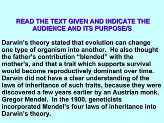 READ THE TEXT GIVEN AND INDICATE THE AUDIENCE AND ITS PURPOSE/S Darwin’s theory stated that evolution can change one type of organism into another.  He also thought the father’s contribution “blended” with the mother’s, and that a trait which supports survival would become reproductively dominant over time.  Darwin did not have a clear understanding of the laws of inheritance of such traits, because they were discovered a few years earlier by an Austrian monk, Gregor Mendel.  In the 1900, geneticists incorporated Mendel’s four laws of inheritance into Darwin’s theory.  