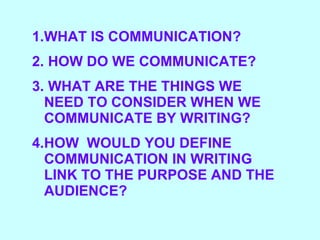 WHAT IS COMMUNICATION? HOW DO WE COMMUNICATE? WHAT ARE THE THINGS WE NEED TO CONSIDER WHEN WE COMMUNICATE BY WRITING?  HOW  WOULD YOU DEFINE COMMUNICATION IN WRITING LINK TO THE PURPOSE AND THE AUDIENCE? 