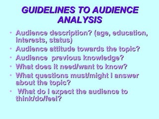 GUIDELINES TO AUDIENCE ANALYSIS Audience description? (age, education, interests, status) Audience attitude towards the topic?  Audience  previous knowledge? What does it need/want to know? What questions must/might I answer about the topic? What do I expect the audience to think/do/feel? 