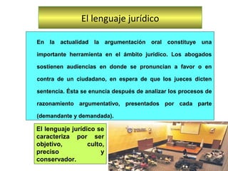En la actualidad la argumentación oral constituye una
importante herramienta en el ámbito jurídico. Los abogados
sostienen audiencias en donde se pronuncian a favor o en
contra de un ciudadano, en espera de que los jueces dicten
sentencia. Ésta se enuncia después de analizar los procesos de
razonamiento argumentativo, presentados por cada parte
(demandante y demandada).
El lenguaje jurídico
El lenguaje jurídico se
caracteriza por ser
objetivo, culto,
preciso y
conservador.
 