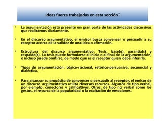 Ideas fuerza trabajadas en esta sección:
• La argumentación está presente en gran parte de las actividades discursivas
que realizamos diariamente.
• En el discurso argumentativo, el emisor busca convencer o persuadir a su
receptor acerca de la validez de una idea o afirmación.
• Estructura del discurso argumentativo: Tesis, base(s), garantía(s) y
respaldo(s). La tesis puede formularse al inicio o al final de la argumentación,
o incluso puede omitirse, de modo que es el receptor quien debe inferirla.
• Tipos de argumentación: Lógico-racional, retórico-persuasiva, secuencial y
dialéctica.
• Para alcanzar su propósito de convencer o persuadir al receptor, el emisor de
un discurso argumentativo utiliza diversos recursos. Algunos de tipo verbal,
por ejemplo, conectores y calificativos. Otros, de tipo no verbal como los
gestos, el recurso de la popularidad o la exaltación de emociones.
 