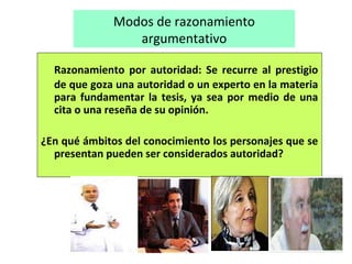 Modos de razonamiento
argumentativo
Razonamiento por autoridad: Se recurre al prestigio
de que goza una autoridad o un experto en la materia
para fundamentar la tesis, ya sea por medio de una
cita o una reseña de su opinión.
¿En qué ámbitos del conocimiento los personajes que se
presentan pueden ser considerados autoridad?
 