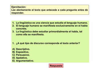 Ejercitación:
Lee atentamente el texto que antecede a cada pregunta antes de
responder.
1. La lingüística es una ciencia que estudia el lenguaje humano.
2. El lenguaje humano se manifiesta exclusivamente en el habla
concreta.
3. La lingüística debe estudiar primordialmente el habla, tal
como ella se manifiesta.
1. ¿A qué tipo de discurso corresponde el texto anterior?
A) Descriptivo.
B) Expositivo.
C) Persuasivo.
D) Apelativo.
E) Argumentativo.
Respuesta
 