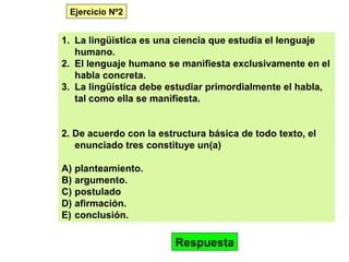 1. La lingüística es una ciencia que estudia el lenguaje
humano.
2. El lenguaje humano se manifiesta exclusivamente en el
habla concreta.
3. La lingüística debe estudiar primordialmente el habla,
tal como ella se manifiesta.
2. De acuerdo con la estructura básica de todo texto, el
enunciado tres constituye un(a)
A) planteamiento.
B) argumento.
C) postulado
D) afirmación.
E) conclusión.
Respuesta
Ejercicio Nº2
 