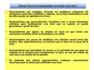 Ideas fuerza trabajadas en esta sección:
• Razonamiento por analogía: Consiste en establecer relaciones de
semejanza entre dos realidades u objetos. Así la tesis defendida en uno
de ellos puede ser aplicada en el otro.
• Razonamiento por generalización: Considera uno o varios elementos
similares para fundamentar una tesis que se supone se puede
generalizar a partir de ellos.
• Razonamiento por signos: Se emplea en casos en que existe una
asociación confiable entre un fenómeno y su señal.
• Razonamiento por causa: Se establece una relación causal entre dos
hechos. Más específicamente, se sostiene que la base es la causa de la
tesis.
• Razonamiento por autoridad: Se recurre a la autoridad de que goza un
experto en la materia para fundamentar la tesis, ya sea por medio de
una cita o una reseña de su opinión.
• Se entiende por falacia argumentativa cualquier razonamiento
incorrecto que se utiliza para defender una tesis.
 