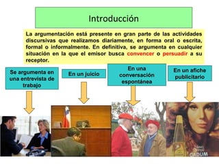 Introducción
La argumentación está presente en gran parte de las actividades
discursivas que realizamos diariamente, en forma oral o escrita,
formal o informalmente. En definitiva, se argumenta en cualquier
situación en la que el emisor busca convencer o persuadir a su
receptor.
Se argumenta en
una entrevista de
trabajo
En un juicio
En una
conversación
espontánea
En un afiche
publicitario
 