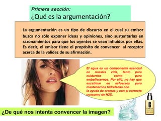 Primera sección:
¿Qué es la argumentación?
La argumentación es un tipo de discurso en el cual su emisor
busca no sólo exponer ideas y opiniones, sino sustentarlas en
razonamientos para que los oyentes se vean influidos por ellas.
Es decir, el emisor tiene el propósito de convencer al receptor
acerca de la validez de su afirmación.
El agua es un componente esencial
en nuestra vida, tanto para
cuidarnos como para
embellecernos. Por ello, no hay que
escatimar en esfuerzos para
mantenernos hidratadas con
la ayuda de cremas y con el correcto
consumo de H2O.
¿De qué nos intenta convencer la imagen?
 