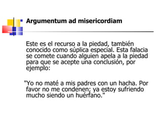 Argumentum ad misericordiam Este es el recurso a la piedad, también conocido como súplica especial. Esta falacia se comete cuando alguien apela a la piedad para que se acepte una conclusión, por ejemplo:  "Yo no maté a mis padres con un hacha. Por favor no me condenen; ya estoy sufriendo mucho siendo un huérfano." 