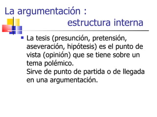 La argumentación :    estructura interna La tesis (presunción, pretensión, aseveración, hipótesis) es el punto de vista (opinión) que se tiene sobre un tema polémico. Sirve de punto de partida o de llegada en una argumentación. 