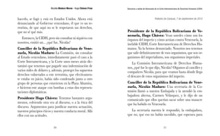 Nicolás Maduro Moros - Hugo Chávez Frías 
20 
Denuncia y salida de Venezuela de la Corte Interamericana de Derechos Humanos (CIDH) 
21 
hacerlo, se fugó y está en Estados Unidos. Ahora está 
denunciando al Gobierno venezolano, él que es un te-rrorista, 
de que aquí no se le respetaron sus derechos, 
que no sé qué más. 
Entonces, la CIDH, pero sin consultar ni siquiera con 
nosotros, emitió un... ¿qué fue, Nicolás? 
Canciller de la República Bolivariana de Vene-zuela, 
Nicolás Maduro: La Comisión, sin consultar 
al Estado venezolano, inmediatamente pasó el caso a la 
Corte Interamericana, y la Corte unos meses atrás dic-taminó 
que tenemos que pagarle una indemnización de 
varios miles de dólares y, además, proteger los supuestos 
derechos vulnerados a este terrorista, que efectivamen-te 
estaba en juicio, había sido condenado junto a otro 
grupo de personas que estuvieron en la Plaza Altamira, 
e hicieron este ataque con bombas a estas dos represen-taciones 
diplomáticas. 
Presidente Hugo Chávez: Tenemos bastantes argu-mentos, 
volviendo otra vez al discurso, o a la ética del 
discurso. Argumentos para justificar nuestra actuación, 
nuestros principios éticos y nuestra conducta moral. Allá 
ellos con sus actitudes. 
Poliedro de Caracas, 7 de septiembre de 2012 
Presidente de la República Bolivariana de Ve-nezuela, 
Hugo Chávez: Vean ustedes cómo son los 
órganos del imperio y cómo actúan contra Venezuela, la 
inefable CIDH, Corte Interamericana de Derechos Hu-manos. 
Ya la hemos denunciado. Nosotros nos tenemos 
que salir definitivamente de esos organismos, que son or-ganismos 
del imperialismo, son organismos imperiales. 
La Comisión Interamericana de Derechos Huma-nos, 
¿qué fue lo que dijo, Nicolás? Oigamos al canciller y 
compañero Nicolás, para que veamos hasta dónde llega 
el descaro de estos organismos del imperio. 
Canciller de la República Bolivariana de Vene-zuela, 
Nicolás Maduro: Una secretaria de la Co-misión 
llamó a nuestra Embajada y la atendió la em-bajadora 
alterna, Carmen Velásquez, y le dijo de un 
comunicado que ellos querían sacar sobre una masacre 
que ha habido en Venezuela. 
La secretaria nuestra le respondió, la embajadora, 
que no, que eso no había sucedido, que esperara para 
 