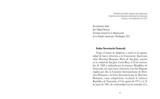 Ministerio del Poder Popular para Relaciones 
Exteriores de la República Bolivariana de Venezuela 
27 
Caracas, 6 de septiembre de 2012 
Excelentísimo Señor 
José Miguel Insulza 
Secretario General de la Organización 
de los Estados Americanos Washington, D.C. 
Señor Secretario General: 
Tengo el honor de dirigirme a usted en la oportu-nidad 
de hacer referencia a la Convención Americana 
sobre Derechos Humanos (Pacto de San José), suscrita 
en la ciudad de San José, Costa Rica, el 22 de noviem-bre 
de 1969 y ratificada por la entonces República de 
Venezuela; así como hacer referencia a los dos Órganos 
regidos por ella: la Comisión Interamericana de Dere-chos 
Humanos y la Corte Interamericana de Derechos 
Humanos, cuyas competencias reconoció la entonces 
República de Venezuela, el 9 de agosto de 1977 y el 24 
de junio de 1981, de conformidad con los artículos 45 y 
 