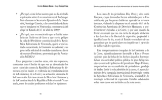 Nicolás Maduro Moros - Hugo Chávez Frías 
36 
Denuncia y salida de Venezuela de la Corte Interamericana de Derechos Humanos (CIDH) 
37 
• ¿Por qué a esta fecha nuestro país no ha recibido 
explicación sobre el reconocimiento de hecho que 
hizo el entonces Secretario Ejecutivo de la Comi-sión, 
Santiago Cantón, a las autoridades de facto 
que se instalaron en Venezuela a consecuencia del 
golpe de Estado del 11 de abril de 2002? 
• ¿Por qué, aun reconociendo que se había insta-lado 
un Gobierno de facto y que corría peligro 
la vida del Presidente constitucional de la Repú-blica 
Bolivariana de Venezuela, quien se encon-traba 
secuestrado, la Comisión no admitió y no 
procesó la solicitud de medidas cautelares a favor 
de nuestro Presidente, presentada por la Asocia-ción 
MINGA? 
Estas preguntas y muchas otras, aún sin respuestas, 
contrastan con el hecho de que son ya demasiados los 
casos conocidos contra la República Bolivariana de Ve-nezuela 
en los cuales se evidencia las extralimitaciones 
de la Comisión y de la Corte y su actuación violatoria de 
la Convención Interamericana de Derechos Humanos y 
de la Constitución de la República Bolivariana de Vene-zuela, 
entre los cuales podríamos señalar los siguientes: 
Los casos de los periodistas Ríos, Perozo y otros contra 
Venezuela, cuyas demandas fueron admitidas por la Co-misión 
sin que las partes hubieran agotado los recursos 
internos, violando lo dispuesto en el artículo 46.1 de la 
Convención Americana de Derechos Humanos, y pos-teriormente 
elevadas a la Corte, y que aun cuando la 
Corte reconoció que no era cierta la alegada violación 
a los derechos a la libertad de expresión, propiedad e 
igualdad ante la ley, acusó al Estado venezolano de no 
garantizar que los particulares no impidieran el ejercicio 
de la libertad de expresión. 
Este comportamiento irregular de la Comisión y de 
la Corte, injustificadamente favorable a Ríos y Perozo 
-quienes para la fecha de los hechos alegados desempe-ñaban 
una actividad política pública de gran beligeran-cia 
en contra del gobierno del presidente Hugo Chávez, 
amparándose en su condición de periodistas-, produjo 
de hecho, desde la sola admisión de la causa, el apuntala-miento 
de la campaña internacional desprestigio contra 
la República Bolivariana de Venezuela, acusándole de 
restringir la libertad de expresión. Detalles adicionales 
sobre estos casos son incluidos en la nota anexa. 
 