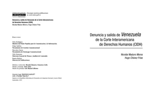 Descargue nuestras publicaciones 
en: www.minci.gob.ve 
Denuncia y salida de Venezuela de la Corte Interamericana 
de Derechos Humanos (CIDH) 
Nicolás Maduro Moros y Hugo Chávez Frías 
D i r e c t o r i o 
Delcy Rodríguez 
Ministra del Poder Popular para la Comunicación y la Información 
Felipe Saldivia 
Viceministro de Gestión Comunicacional 
Mercedes Chacín 
Viceministra de Estrategia Comunicacional 
Odry Farnetano 
Directora General de Prensa y Análisis de Contenido 
Ramón Medero 
Director de Publicaciones 
Edición y corrección: Ricardo Romero, Francisco Ávila 
Diseño y montaje: Saira Arias 
Diseño de portada: Luis Manuel Alfonso 
Depósito legal: lfi26920133203357 
ISBN: 978-980-7560-59-7 
Impreso en la República Bolivariana de Venezuela en la Imprenta Nacional y Gaceta Oficial 
Septiembre, 2013 
Denuncia y salida de Venezuela 
de la Corte Interamericana 
de Derechos Humanos (CIDH) 
Nicolás Maduro Moros 
Hugo Chávez Frías 
 