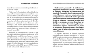 Nicolás Maduro Moros - Hugo Chávez Frías 
44 
Denuncia y salida de Venezuela de la Corte Interamericana de Derechos Humanos (CIDH) 
45 
rantes de los compromisos contraídos por los Estados en 
el Pacto de San José. 
Así las cosas, la Constitución de la República Boliva-riana 
de Venezuela nos obliga a reaccionar frente a estos 
abusos en defensa de los derechos humanos, de la digni-dad 
de nuestro pueblo y de las instituciones democráti-cas, 
que evidentemente han sido agredidas por decisiones 
violatorias de la Convención Americana de Derechos 
Humanos, que han tomado en estos últimos años la Co-misión 
y la Corte. Y como gobierno respetuoso del or-denamiento 
jurídico, estamos obligados a rechazar todas 
estas decisiones que amparan delitos y delincuentes en 
contra de la sociedad. 
Siendo que, de conformidad con la carta de la OEA, 
las competencias, estructura y procedimientos de la Co-misión 
Interamericana de Derechos Humanos se encuen-tran 
determinadas en y por la Convención Americana 
sobre Derechos Humanos, la República Bolivariana de 
Venezuela realiza la denuncia de la Convención Ameri-cana 
de Derechos Humanos, haciendo cesar igualmente 
la Declaración emitida el 9 de agosto de 1977, al momen-to 
de la ratificación de dicha Convención. 
Por lo anterior, en nombre de mi Gobierno, 
me permito manifestar la decisión soberana de 
la República Bolivariana de Venezuela de de-nunciar 
la Convención Americana sobre de De-rechos 
Humanos, razón por la cual, a tenor de 
lo dispuesto en su artículo 78, mucho apreciaré 
considere la presente nota como Notificación de 
Denuncia, para que, a partir del término esta-blecido 
en la misma, cesen sus efectos interna-cionales, 
en cuanto a ella se refiere, y la compe-tencia 
de sus órganos para nuestro país, tanto 
de la Comisión Interamericana de Derechos Hu-manos, 
como de la Corte Interamericana de De-rechos 
Humanos. 
La República Bolivariana de Venezuela continuará 
cumpliendo con los elementos contenidos en la Carta de 
la OEA y en los otros instrumentos válidamente ratifica-dos 
por la República en el marco de esta organización 
continental, en particular en todas aquellas cláusulas y 
disposiciones que no contradigan el espíritu, propósito y 
razón de la presente denuncia, suficientemente argumen-tado 
en esta nota. 
 