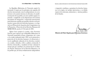 Nicolás Maduro Moros - Hugo Chávez Frías 
46 
Denuncia y salida de Venezuela de la Corte Interamericana de Derechos Humanos (CIDH) 
47 
La República Bolivariana de Venezuela seguirá fo-mentando 
el respeto por los principios más sagrados del 
derecho internacional, como la independencia, la no in-jerencia 
en los asuntos internos, la soberanía y la autode-terminación 
de los pueblos, así como también seguirá res-petando 
y cumpliendo con las disposiciones de los demás 
mecanismos de integración y cooperación internacional, 
particularmente aquellos que guarden relación con la pro-moción 
y protección de los derechos humanos, y en espe-cial 
con el Protocolo de Asunción sobre Compromisos con 
la Promoción y Protección de los Derechos Humanos del 
MERCOSUR, suscrito el 19 de junio de 2005. 
Quiero hacer propicia la ocasión, señor Secretario 
General, para expresar que la República Bolivariana de 
Venezuela mantendrá su firme compromiso, tal y como 
se ha venido realizando desde 1999, con la promoción y 
protección de los derechos humanos y la democracia, y 
con la equilibrada realización de los derechos económi-cos, 
sociales, culturales, civiles y políticos, incluyendo el 
derecho al desarrollo, y manifiesto la firme voluntad de 
nuestro país por contribuir a la construcción de un Siste-ma 
Nuestro Americano de los Derechos Humanos y de 
los pueblos que, de forma verdaderamente independiente 
e imparcial, contribuya a garantizar los derechos huma-nos 
en la región, sin tutelajes injerencistas, y en debido 
respeto de la soberanía, instituciones y sistemas jurídicos 
de los Estados. 
Nicolás Maduro Moros 
Ministro del Poder Popular para Relaciones Exteriores 
 