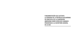 FUNDAMENTACIÓN QUE SUSTENTA 
LA DENUNCIA DE LA REPÚBLICA BOLIVARIANA 
DE VENEZUELA DE LA CONVENCIÓN 
AMERICANA SOBRE DERECHOS HUMANOS 
PRESENTADA A LA SECRETARÍA GENERAL 
DE LA OEA 
 