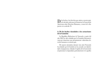De los hechos y los derechos que asisten a nuestro país, 
en la decisión soberana de denunciar la Convención 
Americana sobre Derechos Humanos, a tenor de lo dis-puesto 
51 
en su artículo 78. 
A. De los hechos vinculados a las actuaciones 
de la Comisión 
La República Bolivariana de Venezuela a partir del 
año 2002 ha sido señalada por la Comisión Interameri-cana 
por situaciones que presuntamente vulneraban de-rechos 
humanos en nuestro país. 
De manera sistemática durante estos años Venezuela 
ha señalado que la Comisión no ha actuado con objetivi-dad 
y transparencia, violando el espíritu de la Convención 
al patrocinar la impunidad, particularmente de aquellos 
 
