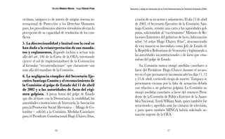 Nicolás Maduro Moros - Hugo Chávez Frías 
56 
Denuncia y salida de Venezuela de la Corte Interamericana de Derechos Humanos (CIDH) 
57 
víctimas, tampoco es de interés de ningún sistema in-ternacional 
de Protección a los Derechos Humanos 
pues, los procedimientos abiertos irresolutos afectan la 
percepción de su capacidad de resolución de los con-flictos. 
5. La discrecionalidad y laxitud con la cual se 
han dado a la reinterpretación de sus manda-tos 
y reglamentos, llegando incluso a actuar más 
allá del art. 106 de la Carta de la OEA, intentando 
ejercer el rol de implementadores de la Convención 
al formular “recomendaciones” que claramente van 
más allá del mandato de la Comisión. 
6. La negligencia cómplice del Secretario Eje-cutivo 
Santiago Cantón y el reconocimiento de 
la Comisión al golpe de Estado del 11 de abril 
de 2002 y a las autoridades de facto del régi-men 
golpista. A pocas horas del golpe de Estado 
que dio al traste con la Democracia, la estabilidad, las 
autoridades e instituciones de Venezuela, la Asociación 
para la Promoción Social Alternativa —Minga de Co-lombia— 
solicitó a la Comisión, Medidas Cautelares 
para el Presidente Constitucional Hugo Chávez Frías, 
a razón de su secuestro y aislamiento. El día 13 de abril 
de 2002, el Secretario Ejecutivo de la Comisión, San-tiago 
Cantón, remitió una carta a las autoridades gol-pistas, 
solicitándole al “excelentísimo” Ministro de Re-laciones 
Exteriores del gobierno de facto, información 
sobre “el señor Hugo Chávez Frías”, desconociendo 
de esta manera su investidura como Jefe de Estado de 
la República Bolivariana de Venezuela y legitimando a 
las autoridades inconstitucionales y de facto que ema-naban 
del golpe de Estado. 
La Comisión nunca otorgó medidas cautelares a 
favor del Presidente Hugo Chávez durante el secues-tro 
en el que permaneció incomunicado los días 11, 12 
y 13 de abril, corriendo riesgo de muerte. Tampoco se 
presentaron excusas por la falta de actuación debida 
con relación a un gobierno golpista. La Comisión no 
otorgó medidas cautelares a favor del entonces Presi-dente 
de la Comisión de Política Exterior de la Asam-blea 
Nacional, Tarek William Saab, quien también fue 
secuestrado y agredido ante las cámaras de televisión, 
y para quien también MINGA habría solicitado ac-tuación 
urgente de la OEA. 
 