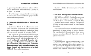 Nicolás Maduro Moros - Hugo Chávez Frías 
62 
Denuncia y salida de Venezuela de la Corte Interamericana de Derechos Humanos (CIDH) 
63 
el agravante que Estados Unidos no ha ratificado la Con-vención 
Americana de Derechos Humanos y por ende no 
se somete a sus órganos. 
Es un Sistema, por tanto, que ha sido secuestrado por 
la mala voluntad de unos pocos Estados que ejercen sobre 
ellos su total control y dominio. 
A. De los casos presentados por la Comisión ante 
la Corte 
Conforme al Artículo 50 de la Convención Ameri-cana, 
la Comisión está facultada para presentar ante la 
Corte Interamericana los casos que considere con mérito 
suficiente, luego de la emisión del Informe de Fondo. 
Este esquema de operatividad entre la Comisión y la 
Corte ha permitido a éstos órganos, de manera articula-da, 
actuar en contra de la República Bolivariana de Ve-nezuela 
mediante la admisión de denuncias sobre 
casos que cursaban y estaban siendo procesados 
por las instancias judiciales del país, o admitien-do 
denuncias que nunca fueron presentadas ante 
éstas, violando así flagrantemente el artículo 
46.1 de la Convención Americana. 
Pasaremos a detallar algunos casos precisos viciados 
por inadmisibles: 
• Casos Ríos, Perozo y otros, contra Venezuela1 
El 27 de febrero de 2004, la Comisión Interamericana 
admitió dos casos interpuestos por periodistas de los ca-nales 
RCTV (Caso Luisana Ríos el 23 de julio de 2002) 
y Globovisión (Caso Gabriela Perozo el 22 de junio de 
2003) por las supuestas agresiones de las cuales habrían 
sido víctimas. 
Estos casos nunca debieron ser admitidos pues los 
denunciantes no habían agotado los recursos internos. 
Con esta admisión, la Comisión propició que se des-atara 
una campaña mediática de desprestigio contra el 
gobierno venezolano. 
1. Corte Interamericana de Derechos Humanos. Caso Ríos y otros 
contra Venezuela. Sentencia de Excepciones preliminares, fondo, re-paraciones 
y costas. Sentencia de 28 de enero de 2009. Serie Con. 194. 
Corte Interamericana de Derechos Humanos. Caso Perozo y otros 
contra Venezuela. Sentencia de Excepciones preliminares, fondo, re-paraciones 
y costas. Sentencia de 28 de enero de 2009. Serie Con. 195. 
 