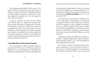 Nicolás Maduro Moros - Hugo Chávez Frías 
64 
Denuncia y salida de Venezuela de la Corte Interamericana de Derechos Humanos (CIDH) 
65 
La Corte Interamericana falló, el 28 de enero y el 3 de 
marzo de 2009, respectivamente, determinando que el 
Estado venezolano y el Gobierno del Presidente Chávez 
no habían violado los derechos a la libertad de expre-sión, 
propiedad e igualdad ante la Ley de ninguno de 
estos canales de televisión. 
A falta de evidencias, la Corte optó por señalar 
“que el Estado falló en su obligación de garantizar que 
otras personas (particulares) no impidieran a los canales 
el ejercicio de su derecho a la libertad de expresión y 
la integridad personal”. Estos son los típicos casos sin 
fundamento, ni procedimental ni de fondo, construidos 
para constituir un expediente falso contra el gobierno 
venezolano, quedando en evidencia la parcialidad des-carada 
con los factores denunciantes, que representan a 
la derecha opositora del gobierno. 
• Caso Allan Brewer Carías contra Venezuela 
El 8 de septiembre de 2009 la Comisión admitió la 
petición hecha el 24 de enero de 2007 por un grupo de 
abogados, en la cual se alegaba que los tribunales vene-zolanos 
eran responsables de la “persecución política del 
constitucionalista Allan R. Brewer Carías en el contexto 
de un proceso judicial en su contra por el delito de cons-piración 
para cambiar violentamente la Constitución, en 
el contexto de los hechos ocurridos entre el 11 y el 13 
de abril de 2002”. 
Cabe destacar que al mencionado señor Brewer Ca-rías 
se le sigue juicio en Venezuela por su participación 
en el golpe de Estado de abril de 2002, por ser redactor 
del decreto mediante el cual se instalaba un Presidente 
de facto, se abolía la Constitución Nacional, se cambia-ba 
el nombre de la República, se desconocían todas las 
instituciones del Estado, se destituían a todos los miem-bros 
y representantes de los Poderes Públicos, entre otros 
elementos. 
Al admitir la petición, la CIDH instó al Estado ve-nezolano 
a “adoptar medidas para asegurar la indepen-dencia 
del poder judicial”, con lo cual prejuzgaba que 
dicha independencia no existía. 
El 7 de marzo de 2012, la Comisión informó al Es-tado 
venezolano que el caso sería llevado a la Corte, a 
pesar de que no se habían agotado los recursos internos. 
Este ejemplo es más grave, debido a que el juicio penal 
 