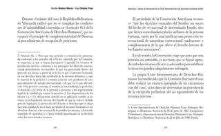 Nicolás Maduro Moros - Hugo Chávez Frías 
68 
Denuncia y salida de Venezuela de la Corte Interamericana de Derechos Humanos (CIDH) 
69 
Durante el trámite del caso, la República Bolivariana 
de Venezuela ratificó que no se cumplían las condicio-nes 
de admisibilidad contenidas en el artículo 46.1 de la 
Convención Americana de Derechos Humanos3, que in-corpora 
el principio de complementariedad del Sistema 
al procedimiento de recepción de peticiones. 
3. Artículo 46. 1. Para que una petición o comunicación presenta-da 
conforme a los artículos 44 o 45 sea admitida por la Comisión, 
se requerirá: a) que se hayan interpuesto y agotado los recursos de 
jurisdicción interna, conforme a los principios del Derecho interna-cional 
generalmente reconocidos; b) que sea presentada dentro del 
plazo de seis meses, a partir de la fecha en que el presunto lesionado 
en sus derechos haya sido notificado de la decisión definitiva; c) que 
la materia de la petición o comunicación no esté pendiente de otro 
procedimiento de arreglo internacional, y d) que en el caso del artí-culo 
44 la petición contenga el nombre, la nacionalidad, la profesión, 
el domicilio y la firma de la persona o personas o del representante 
legal de la entidad que somete la petición. 2. Las disposiciones de los 
incisos 1.a. y 1.b. del presente artículo no se aplicarán cuando: a) no 
exista en la legislación interna del Estado de que se trata el debido 
proceso legal para la protección del derecho o derechos que se alega 
han sido violados; b) no se haya permitido al presunto lesionado en sus 
derechos el acceso a los recursos de la jurisdicción interna, o haya sido 
impedido de agotarlos, y c) haya retardo injustificado en la decisión 
sobre los mencionados recursos. 
El preámbulo de la Convención Americana recono-ce 
“que los derechos esenciales del hombre no nacen 
del hecho de ser nacional de determinado Estado, sino 
que tienen como fundamento los atributos de la persona 
humana, razón por la cual justifican una protección in-ternacional, 
de naturaleza convencional coadyuvante o 
complementaria de la que ofrece el derecho interno de 
los Estados americanos”. 
En tal sentido, la Convención exige que para que una 
petición sea admisible, es necesario que se hayan agota-do 
todos los recursos eficaces y adecuados para satisfacer 
la situación jurídica alegadamente infringida. 
La propia Corte Interamericana de Derechos Hu-manos 
ha establecido que la Comisión Interamericana 
debe realizar un examen apropiado de las circunstan-cias 
del caso4, a los fines de determinar la procedencia 
de la excepción preliminar del no agotamiento de los 
recursos internos. 
4. Corte Interamericana de Derechos Humano Caso Velásquez Ro-dríguez 
vs. Honduras. Sentencia de 26 de junio de 1987 (Excepciones 
Preliminares) e Interamericana de Derechos Humanos. Caso Velásquez 
Rodríguez vs. Honduras. Sentencia de 26 de julio de 1988 (Fondo). 
 