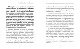 Nicolás Maduro Moros - Hugo Chávez Frías 
72 
Denuncia y salida de Venezuela de la Corte Interamericana de Derechos Humanos (CIDH) 
73 
Y he aquí el hecho que denota porqué este 
caso se convierte en emblemático a la hora de 
demostrar la práctica perversa y transgresora 
de la Comisión y de la Corte: en el examen de 
las condiciones de admisibilidad de esta denun-cia, 
la Corte reconoció que no se habían agota-do 
los recursos internos pues la Comisión había 
hecho referencia a solicitudes presentadas des-pués 
de la petición inicial ante la Comisión. La 
Corte observó también que, cuando se trasladó 
la petición inicial al Estado, el 23 de febrero de 
2007, aún no se había emitido la decisión de 11 
de mayo de 2007 que, según la Comisión, ha-bría 
agotado los recursos internos. 
A pesar de determinar que el caso era inadmisible, 
la Corte cometió un nuevo agravio contra los principios 
consagrados en la Carta de la OEA, contra la Conven-ción 
y contra la República Bolivariana de Venezuela. En 
lugar de declarar improcedente el trámite en su totalidad, 
procedió al análisis de los asuntos de fondo de un caso 
que era, aún para la Corte, evidentemente inadmisible. 
La Corte y la Comisión han incumplido en el caso 
Peña de forma evidente las normas que le sirven de fuen-te, 
afectando descaradamente los principios de subsidia-ridad 
y complementariedad del sistema interamericano 
de protección a los derechos humanos previstos en el 
Preámbulo de la Convención. 
Las normas convencionales referidas a la excepción 
preliminar de agotamiento de los recursos internos com-prenden 
claramente la petición con un documento úni-co, 
y se refieren reiteradamente a la denuncia que la con-tiene 
como una unidad fundamental6. Por ello, proceder 
al trámite de fondo de segmentos o secciones parciales de 
la denuncia, a pesar de no cumplir con las condiciones 
de inadmisibilidad, resulta una interpretación acomoda-ticia 
e ilegal del artículo 46 de la Convención. 
En cuanto a la declaración en la Sentencia sobre las 
condiciones de reclusión y deterioro de la salud del terro-rista, 
que usaron para justificar la condena contra la Re-pública 
Bolivariana de Venezuela, es necesario observar 
que la misma Sentencia admite “es un hecho probado 
que, con posterioridad a las medidas cautelares adopta-das, 
las condiciones materiales de detención fueron me- 
6. Cfr. Artículo 46 1. Para que una petición o comunicación presenta-da 
conforme a los artículos 44 ó 45 sea admitida por la Comisión, se 
requerirá (...). 
 