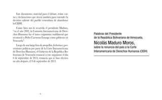 Este documento, material para el debate, reúne car-tas 
y declaraciones que sirven también para entender la 
decisión valiente del pueblo venezolano de abandonar 
la CIDH. 
Como bien nos lo recuerda el presidente Maduro, 
“en el año 2002, la Comisión Interamericana de Dere-chos 
Humanos fue el único organismo multilateral que 
reconoció a Pedro Carmona Estanga como gobierno en 
Venezuela”. 
Luego de una larga lista de atropellos, fechorías y per-versiones 
políticas por parte de la Corte Interamericana 
de Derechos Humanos, el Gobierno de la República Bo-livariana 
de Venezuela renunció a este organismo el día 
6 de septiembre de 2012, renuncia que se hizo efectiva 
un año después, el 9 de septiembre de 2013. 
6 
Palabras del Presidente 
de la República Bolivariana de Venezuela, 
Nicolás Maduro Moros, 
sobre la renuncia del país a la Corte 
Interamericana de Derechos Humanos (CIDH) 
 