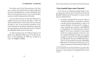 Nicolás Maduro Moros - Hugo Chávez Frías 
80 
Denuncia y salida de Venezuela de la Corte Interamericana de Derechos Humanos (CIDH) 
81 
Es evidente que la Corte Interamericana, al no limi-tarse 
a ordenar una indemnización, utilizó el fallo para 
intervenir inaceptablemente en asuntos del Estado al or-denar 
la reincorporación de jueces que el orden jurídico 
nacional considera legítimamente destituidos. 
La Corte Interamericana de Derechos Humanos ha 
emitido sentencias que afectan principios y valores de 
orden Constitucional y Convencional, afectan al sistema 
de justicia y que no solo pretenden garantizar los de-rechos 
humanos de personas presuntamente agraviadas 
sino menoscabar la autonomía soberana de los órganos 
de la República Bolivariana de Venezuela. 
La Sala Constitucional del Tribunal Supremo de 
Justicia de la República Bolivariana de Venezuela de-claró, 
el 18 de diciembre de 2008, que el fallo de la 
Corte era INEJECUTABLE. 
• Caso Leopoldo López contra Venezuela13 
Es el caso que al ciudadano Leopoldo López le fue-ron 
impuestas sanciones por el Contralor General de la 
República Bolivariana de Venezuela en el marco de dos 
procesos administrativos: 
1. La primera investigación de la que fue objeto el 
señor López Mendoza se relacionaba con hechos 
ocurridos mientras desempeñaba un cargo en la 
empresa Petróleos de Venezuela S.A. siendo en-tonces 
empleado de la empresa estatal PDVSA, 
la Organización No Gubernamental “Primero 
Justicia” (de la cual era miembro el señor López) 
recibió una cuantiosa donación a través de su ma-dre, 
Antonieta Mendoza de López, que entonces 
ocupaba el cargo de Gerente de Asuntos Públicos 
de la División de Servicios de PDVSA Petróleo y 
Gas S.A. La Contraloría General de la República 
Bolivariana de Venezuela determinó que esa do-nación 
contravino las Normas Sobre Conflicto de 
13. Corte Interamericana de Derechos Humanos. Caso López Men-doza 
versus Venezuela. Sentencia de Excepciones preliminares, fondo, 
reparaciones y costas. Sentencia de 1 de septiembre de 2011. Serie C 
No. 233. 
 