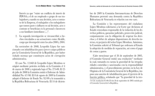 Nicolás Maduro Moros - Hugo Chávez Frías 
82 
Denuncia y salida de Venezuela de la Corte Interamericana de Derechos Humanos (CIDH) 
83 
Interés ya que “existe un conflicto de interés de 
PDVSA y el de un empleado o grupo de sus tra-bajadores, 
cuando en una decisión, acto o contra-to 
de la Empresa, el trabajador o los trabajadores 
que tomen parte o influyen en tal decisión, acto o 
contrato se benefician en lo personal o favorecen 
a sus familiares inmediatos (...)”. 
2. La segunda investigación se circunscribió a he-chos 
vinculados a sus actuaciones como Alcalde, 
cargo que desempeñó entre los años 2000 y 2004. 
En noviembre de 2008, Leopoldo López fue san-cionado 
con inhabilitación para ejercer cargos públicos 
por la Contraloría General de la República, por haber 
violado normas que constituyen actos de corrupción 
administrativa. 
El caso No. 12.668 de Leopoldo López Mendoza se 
originó mediante petición recibida en la Comisión el 4 
de marzo de 2008 y registrada bajo el No. 275-08. El 25 
de julio de 2008 la Comisión emitió el Informe de Admi-sibilidad 
No. 67/08. El 8 de agosto de 2009 la Comisión 
adoptó el Informe de Fondo No. 92/09 y lo transmitió a 
la República Bolivariana de Venezuela. El 14 de diciem-bre 
de 2009 la Comisión Interamericana de Derechos 
Humanos presentó una demanda contra la República 
Bolivariana de Venezuela en relación con este caso. 
La Comisión y los representantes del ciudadano 
López Mendoza solicitaron a la Corte que declarara al 
Estado venezolano responsable de la violación de los de-rechos 
políticos, garantías judiciales, protección judicial, 
conjuntamente con la obligación de respetar los dere-chos 
y el deber de adoptar disposiciones de derecho in-terno, 
en perjuicio del señor López Mendoza. Asimismo, 
la Comisión solicitó al Tribunal que ordenara al Estado 
la adopción de medidas de reparación, así como el pago 
de costas y gastos. 
Cabe mencionar que el 26 de septiembre de 2005, 
el Contralor General emitió una resolución14 mediante 
la cual, tomando en cuenta la gravedad de las irregula-ridades 
cometidas y sancionadas con la responsabilidad 
administrativa, y el procedimiento previsto en la Ley de 
Orgánica de la Contraloría General de la República, im-puso 
una sanción de inhabilitación para el ejercicio de la 
función pública, señalando que “la gravedad de la irre- 
14. Cfr. resolución 01-00-235 de 26 de septiembre de 2005 emitida por 
el Contralor General de la República. 
 
